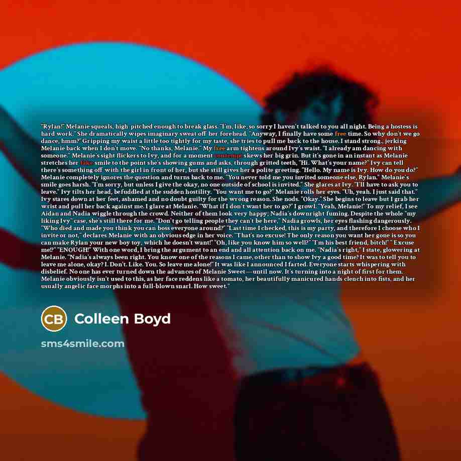 “Rylan!" Melanie squeals, high-pitched enough to break glass. "I'm, like, so sorry I haven't talked to you all night. Being a hostess is hard work." She dramatically wipes imaginary sweat off her forehead. "Anyway, I finally have some free time. So why don't we go dance, hmm?" Gripping my waist a…” quote by Colleen Boyd