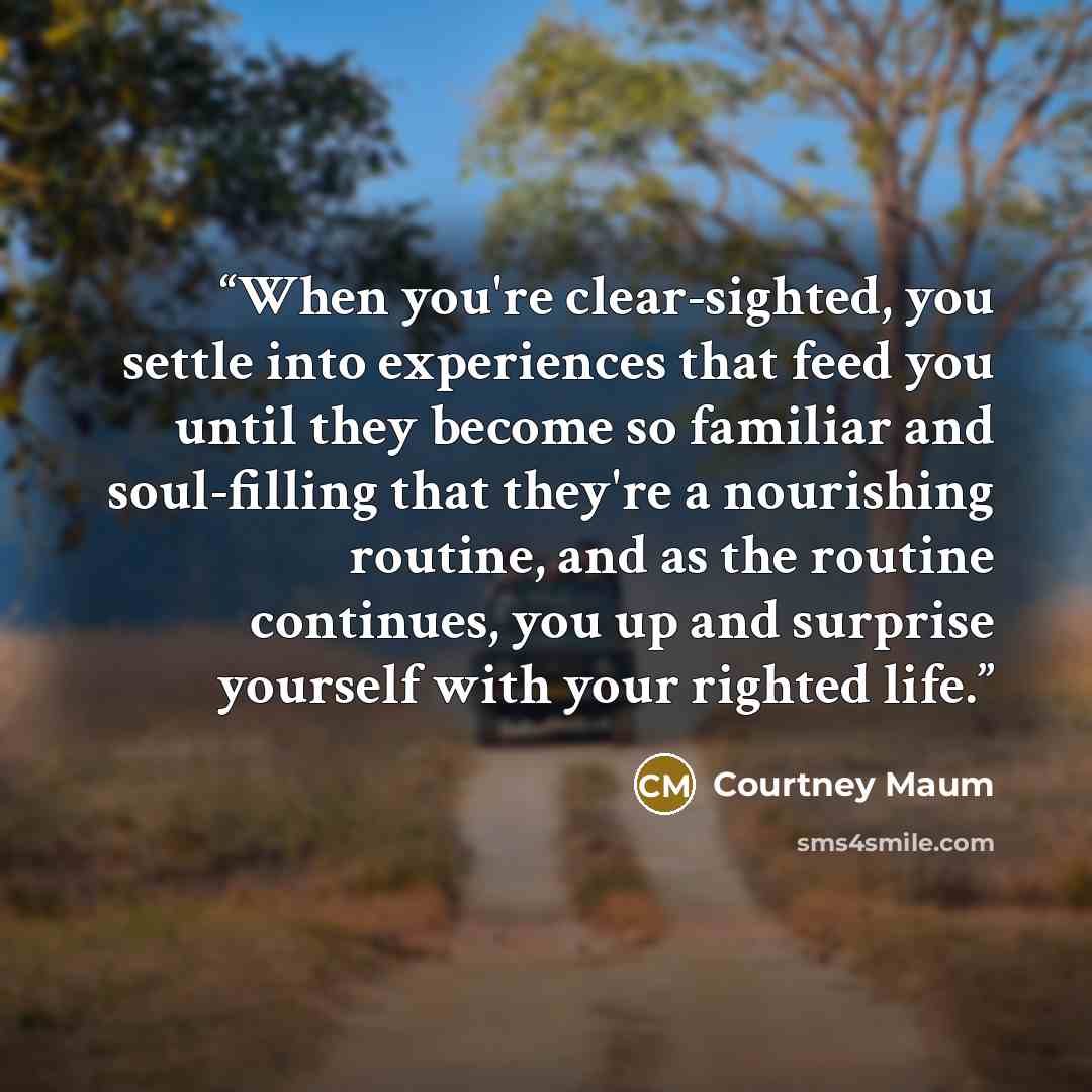 “When you're clear-sighted, you settle into experiences that feed you until they become so familiar and soul-filling that they're a nourishing routine, and as the routine continues, you up and surprise yourself with your righted life.” quote by Courtney Maum