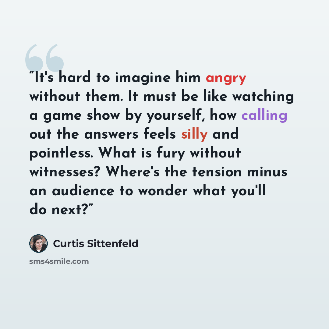 “It's hard to imagine him angry without them. It must be like watching a game show by yourself, how calling out the answers feels silly and pointless. What is fury without witnesses? Where's the tension minus an audience to wonder what you'll do next?” quote by Curtis Sittenfeld