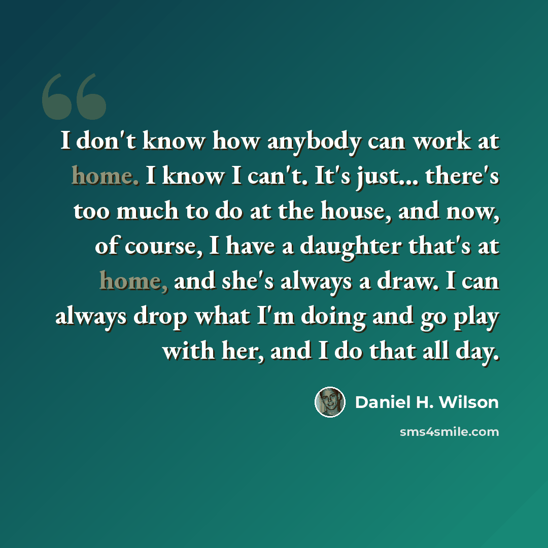“I don't know how anybody can work at home. I know I can't. It's just... there's too much to do at the house, and now, of course, I have a daughter that's at home, and she's always a draw. I can always drop what I'm doing and go play with her, and I do that all day.” quote by Daniel H. Wilson