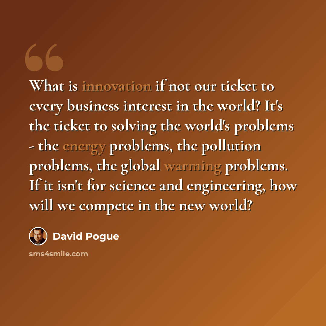 “What is innovation if not our ticket to every business interest in the world? It's the ticket to solving the world's problems - the energy problems, the pollution problems, the global warming problems. If it isn't for science and engineering, how will we compete in the new world?” quote by David Pogue