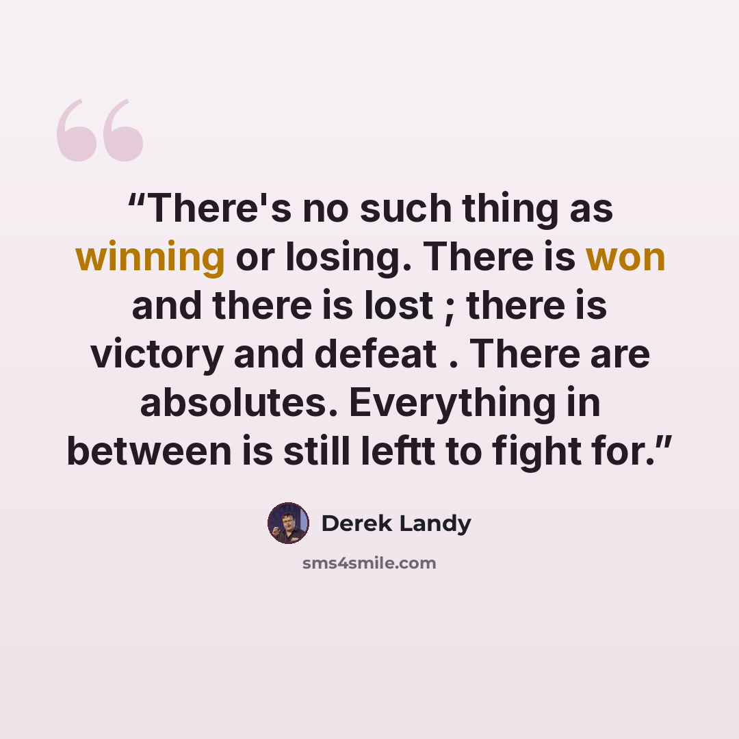 “There's no such thing as winning or losing. There is won and there is lost ; there is victory and defeat . There are absolutes. Everything in between is still leftt to fight for.” quote by Derek Landy