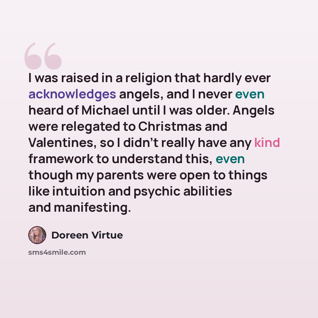 “I was raised in a religion that hardly ever acknowledges angels, and I never even heard of Michael until I was older. Angels were relegated to Christmas and Valentines, so I didn't really have any kind framework to understand this, even though my parents were open to things like intuition and…” quote by Doreen Virtue