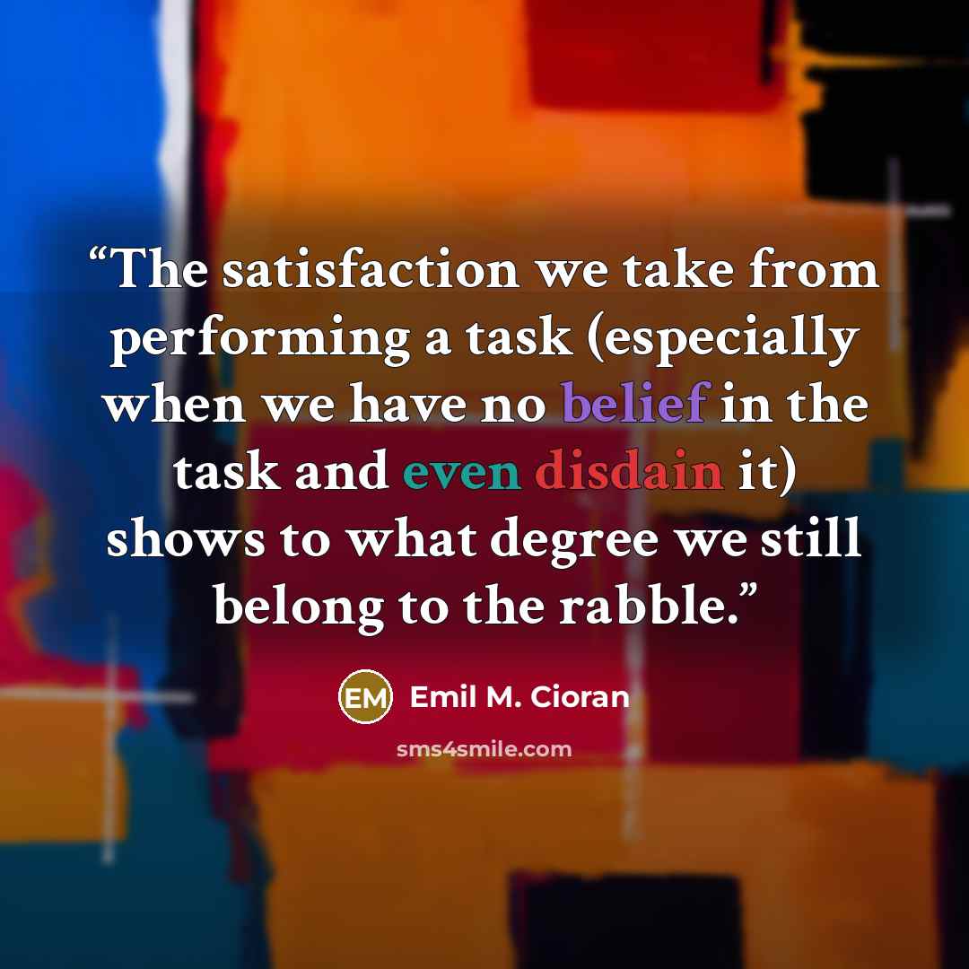 “The satisfaction we take from performing a task (especially when we have no belief in the task and even disdain it) shows to what degree we still belong to the rabble.” quote by Emil M. Cioran