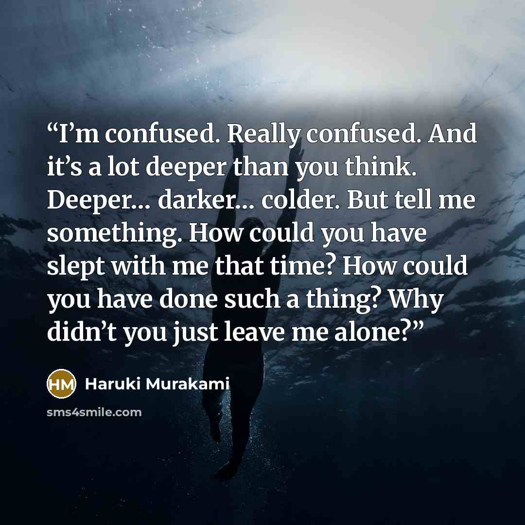 “I’m confused. Really confused. And it’s a lot deeper than you think. Deeper… darker… colder. But tell me something. How could you have slept with me that time? How could you have done such a thing? Why didn’t you just leave me alone?” quote by Haruki Murakami