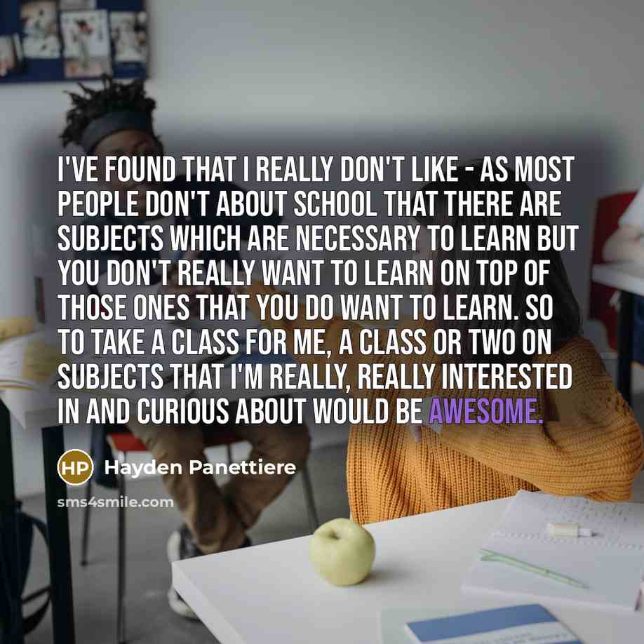 “I've found that I really don't like - as most people don't about school that there are subjects which are necessary to learn but you don't really want to learn on top of those ones that you do want to learn. So to take a class for me, a class or two on subjects that I'm really, really interested…” quote by Hayden Panettiere
