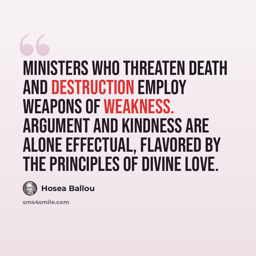 “Ministers who threaten death and destruction employ weapons of weakness. Argument and kindness are alone effectual, flavored by the principles of Divine love.” quote by Hosea Ballou