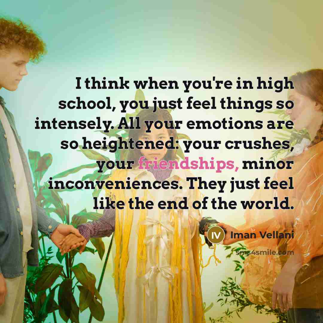 “I think when you're in high school, you just feel things so intensely. All your emotions are so heightened: your crushes, your friendships, minor inconveniences. They just feel like the end of the world.” quote by Iman Vellani