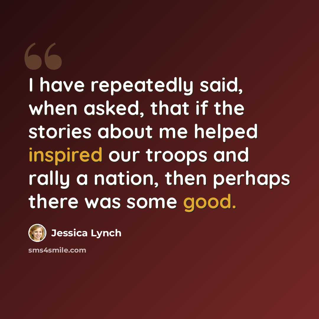 “I have repeatedly said, when asked, that if the stories about me helped inspired our troops and rally a nation, then perhaps there was some good.” quote by Jessica Lynch