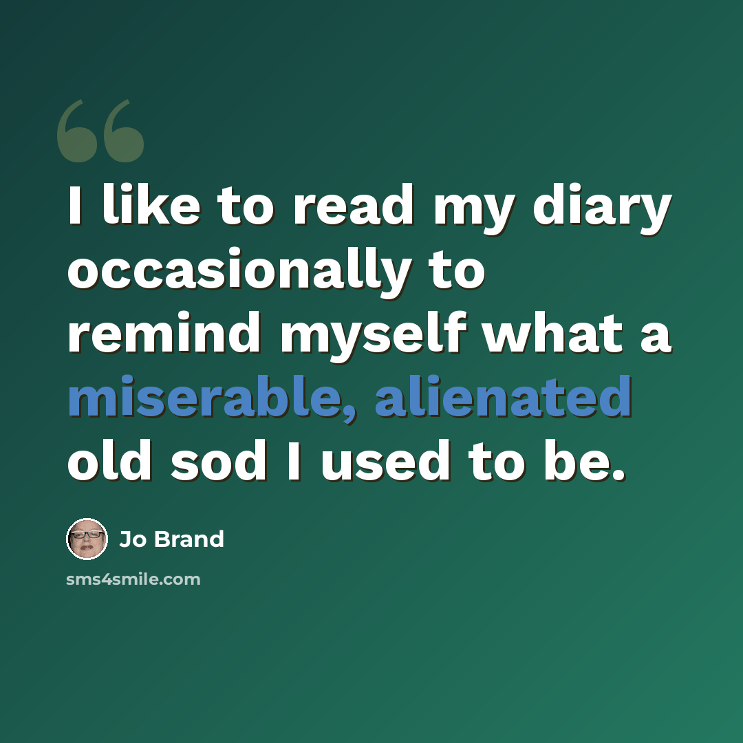 “I like to read my diary occasionally to remind myself what a miserable, alienated old sod I used to be.” quote by Jo Brand