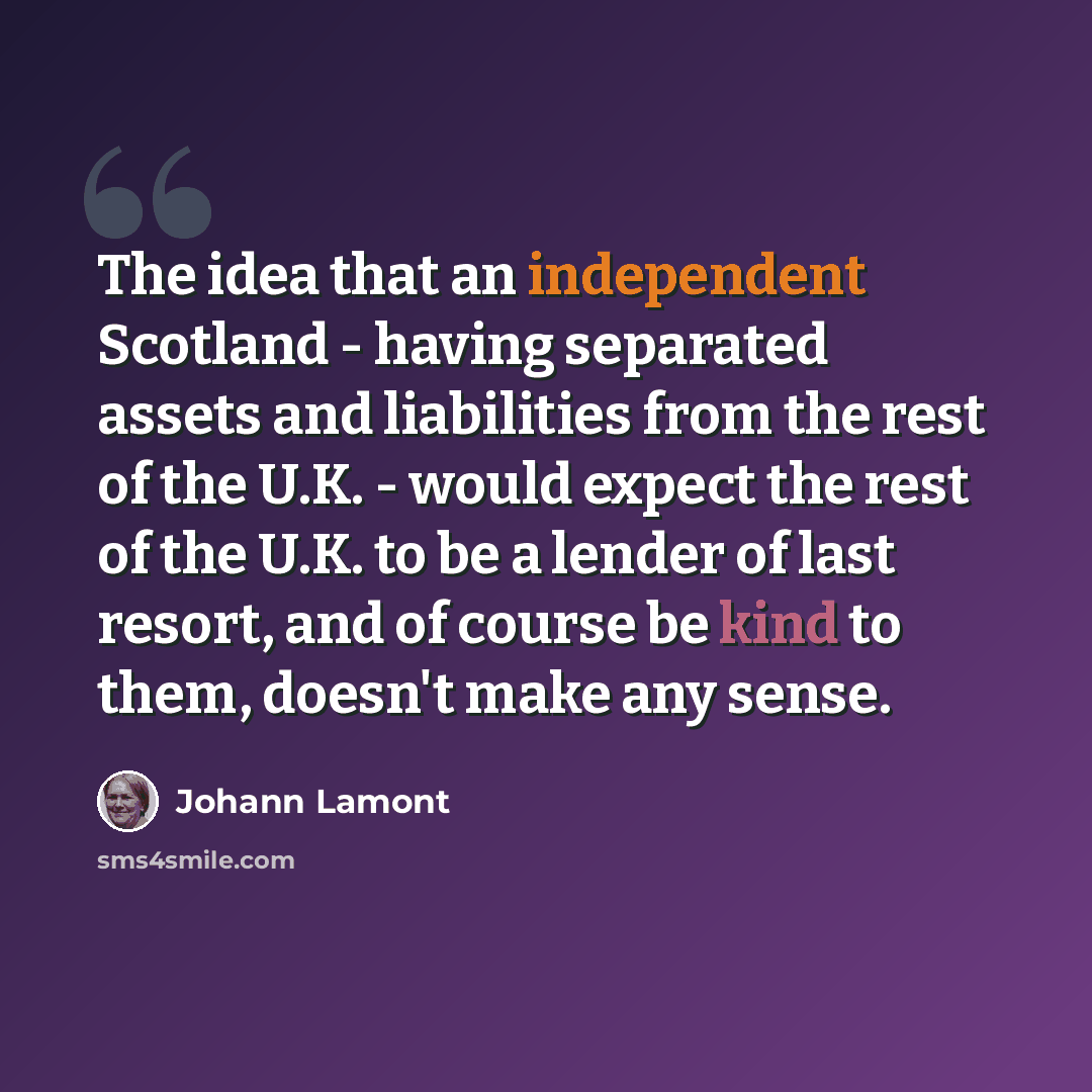 “The idea that an independent Scotland - having separated assets and liabilities from the rest of the U.K. - would expect the rest of the U.K. to be a lender of last resort, and of course be kind to them, doesn't make any sense.” quote by Johann Lamont