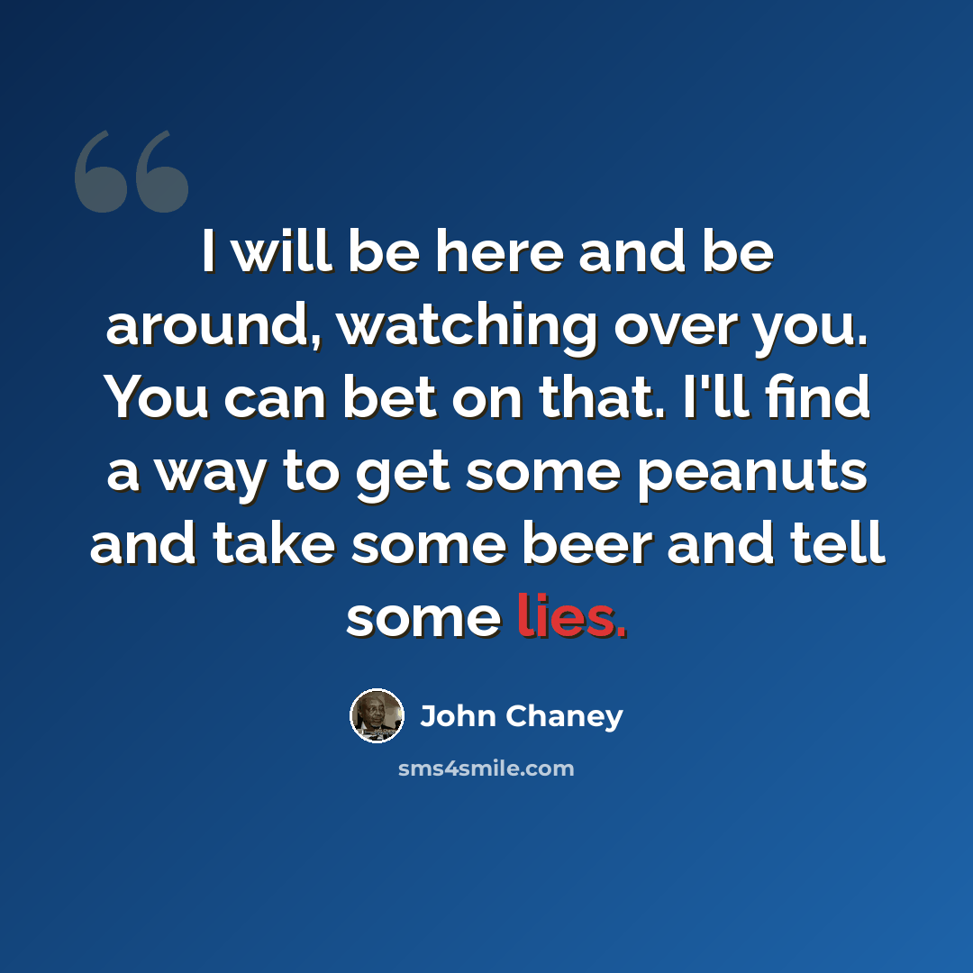 “I will be here and be around, watching over you. You can bet on that. I'll find a way to get some peanuts and take some beer and tell some lies.” quote by John Chaney