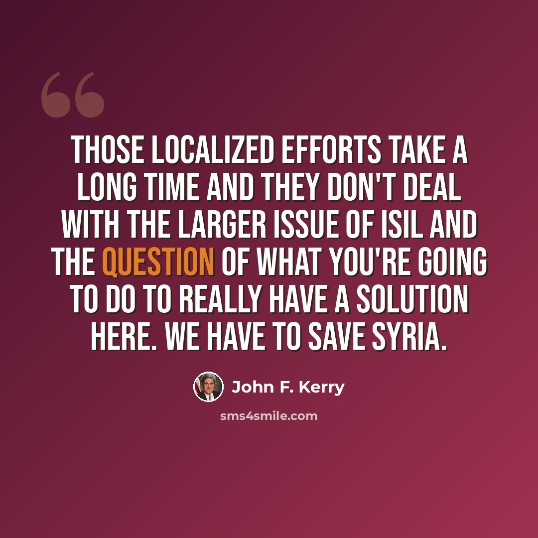“Those localized efforts take a long time and they don't deal with the larger issue of ISIL and the question of what you're going to do to really have a solution here. We have to save Syria.” quote by John F. Kerry