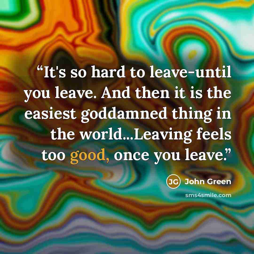 “It's so hard to leave-until you leave. And then it is the easiest goddamned thing in the world...Leaving feels too good, once you leave.” quote by John Green