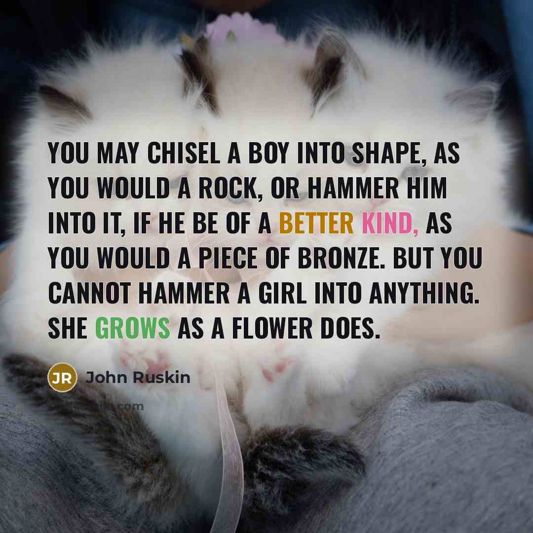 “You may chisel a boy into shape, as you would a rock, or hammer him into it, if he be of a better kind, as you would a piece of bronze. But you cannot hammer a girl into anything. She grows as a flower does.” quote by John Ruskin