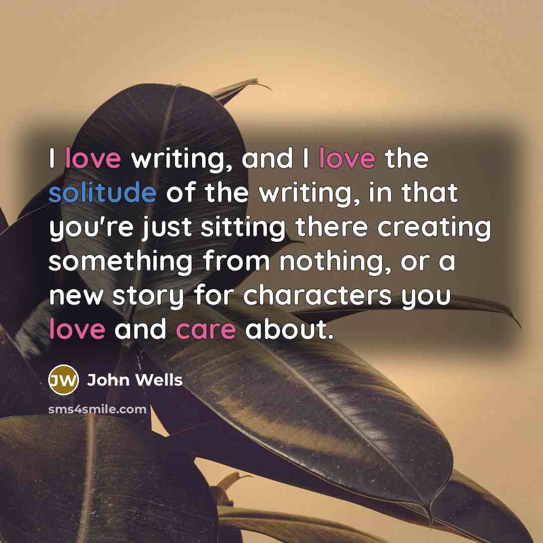 “I love writing, and I love the solitude of the writing, in that you're just sitting there creating something from nothing, or a new story for characters you love and care about.” quote by John Wells