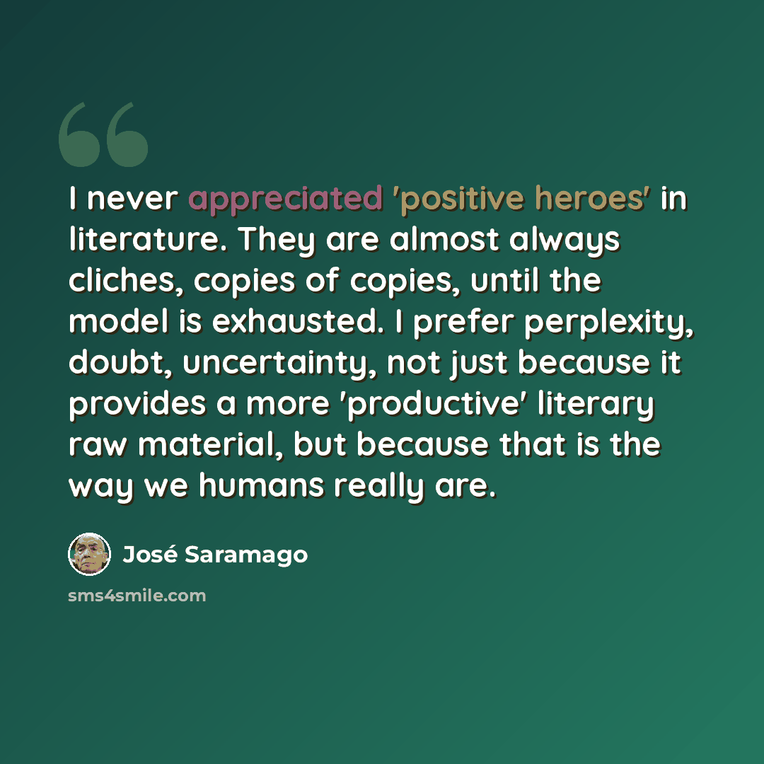 “I never appreciated 'positive heroes' in literature. They are almost always cliches, copies of copies, until the model is exhausted. I prefer perplexity, doubt, uncertainty, not just because it provides a more 'productive' literary raw material, but because that is the way we humans really are.” quote by Jose Saramago