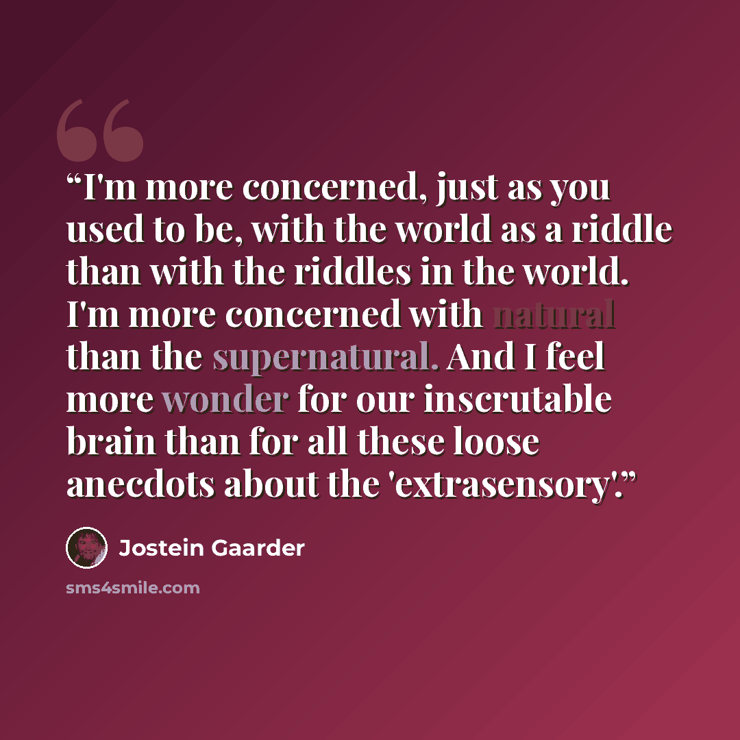 “I'm more concerned, just as you used to be, with the world as a riddle than with the riddles in the world. I'm more concerned with natural than the supernatural. And I feel more wonder for our inscrutable brain than for all these loose anecdots about the 'extrasensory'.” quote by Jostein Gaarder