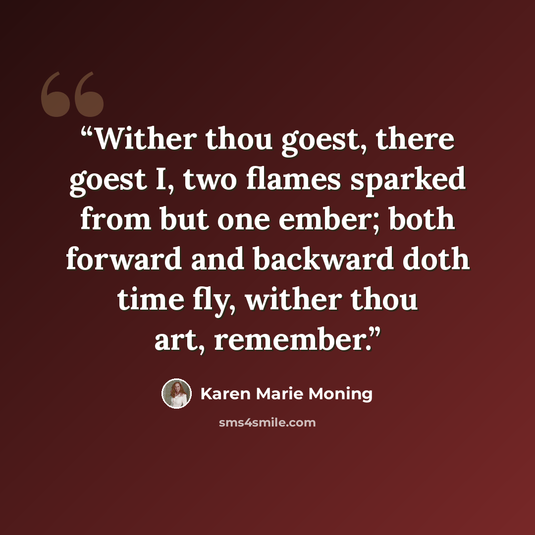 “Wither thou goest, there goest I, two flames sparked from but one ember; both forward and backward doth time fly, wither thou art, remember.” quote by Karen Marie Moning
