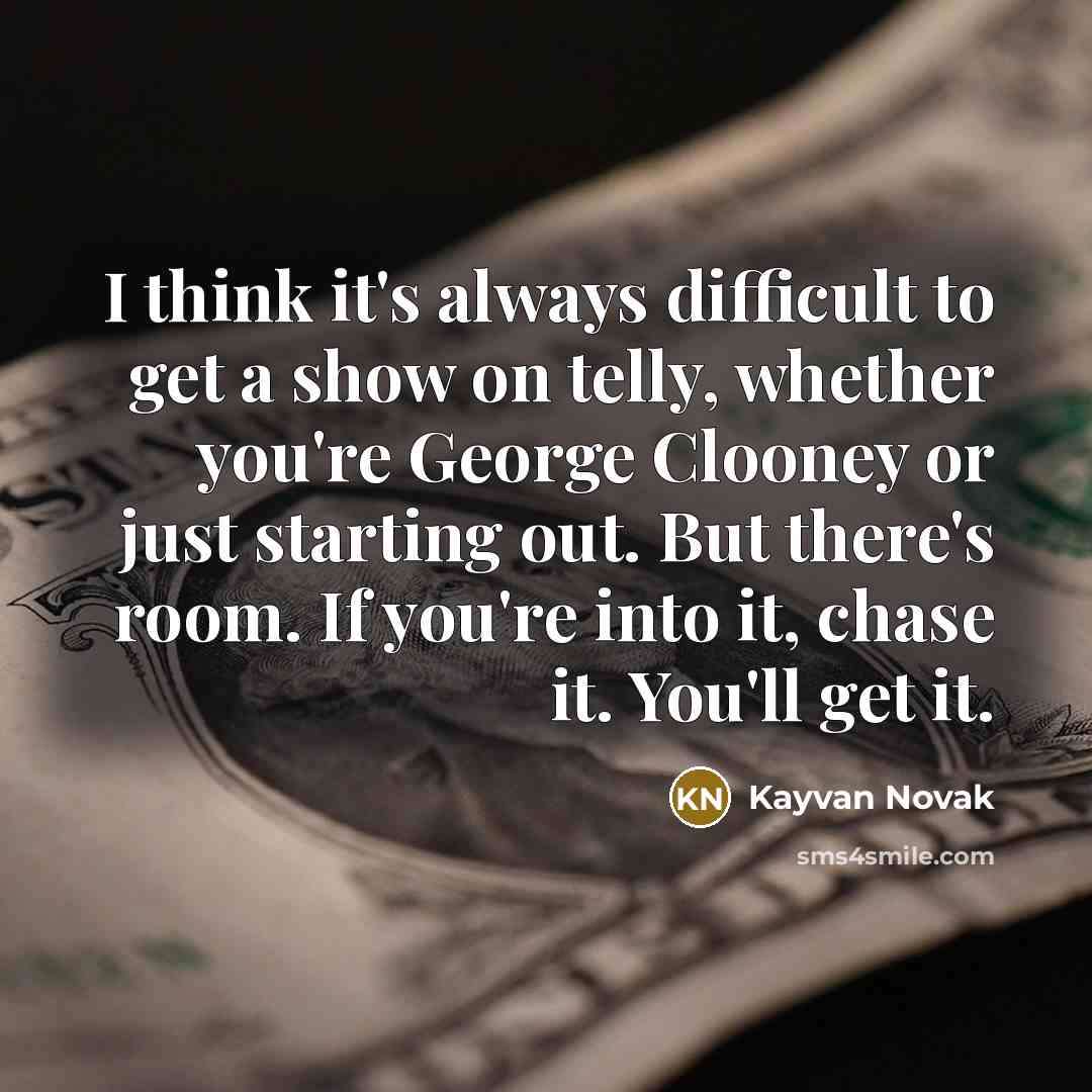 “I think it's always difficult to get a show on telly, whether you're George Clooney or just starting out. But there's room. If you're into it, chase it. You'll get it.” quote by Kayvan Novak