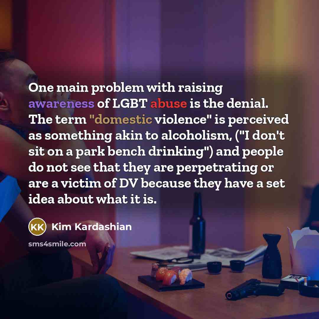 “One main problem with raising awareness of LGBT abuse is the denial. The term "domestic violence" is perceived as something akin to alcoholism, ("I don't sit on a park bench drinking") and people do not see that they are perpetrating or are a victim of DV because they have a set idea about what it…” quote by Kim Kardashian