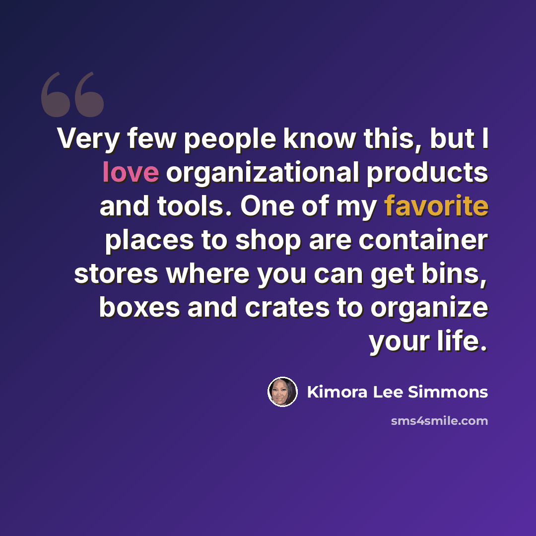 “Very few people know this, but I love organizational products and tools. One of my favorite places to shop are container stores where you can get bins, boxes and crates to organize your life.” quote by Kimora Lee Simmons