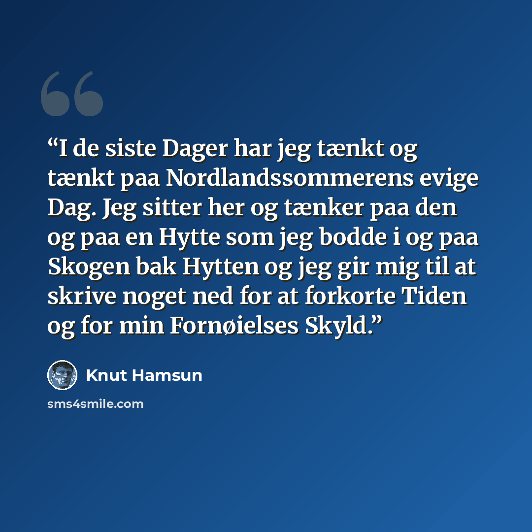 “I de siste Dager har jeg tænkt og tænkt paa Nordlandssommerens evige Dag. Jeg sitter her og tænker paa den og paa en Hytte som jeg bodde i og paa Skogen bak Hytten og jeg gir mig til at skrive noget ned for at forkorte Tiden og for min Fornøielses Skyld.” quote by Knut Hamsun