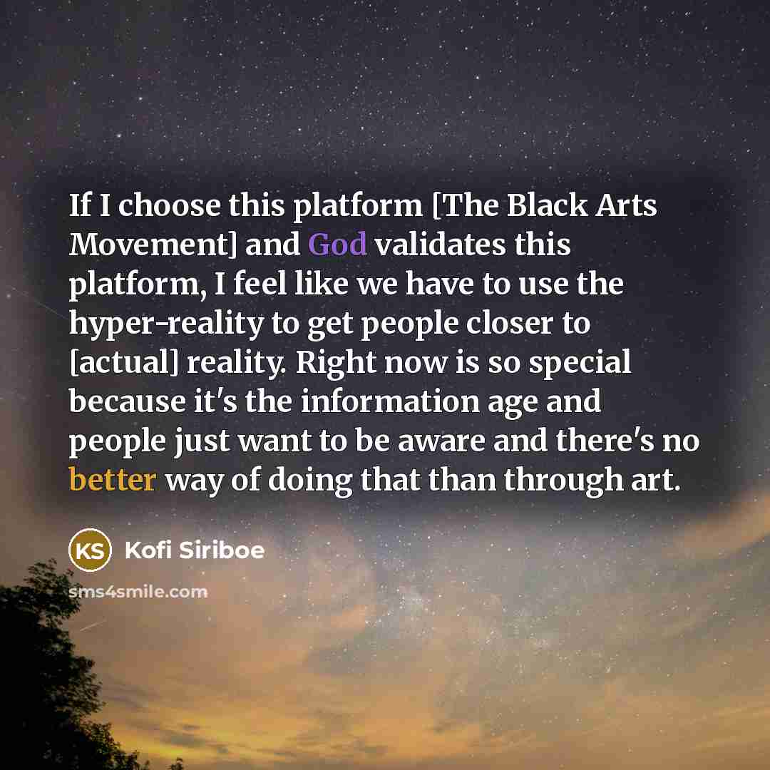 “If I choose this platform [The Black Arts Movement] and God validates this platform, I feel like we have to use the hyper-reality to get people closer to [actual] reality. Right now is so special because it's the information age and people just want to be aware and there's no better way of doing…” quote by Kofi Siriboe