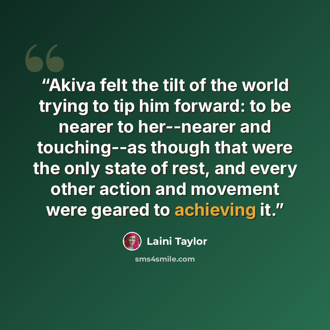 “Akiva felt the tilt of the world trying to tip him forward: to be nearer to her--nearer and touching--as though that were the only state of rest, and every other action and movement were geared to achieving it.” quote by Laini Taylor