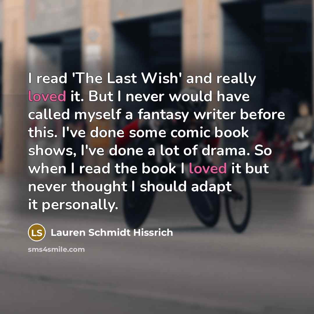 “I read 'The Last Wish' and really loved it. But I never would have called myself a fantasy writer before this. I've done some comic book shows, I've done a lot of drama. So when I read the book I loved it but never thought I should adapt it personally.” quote by Lauren Schmidt Hissrich