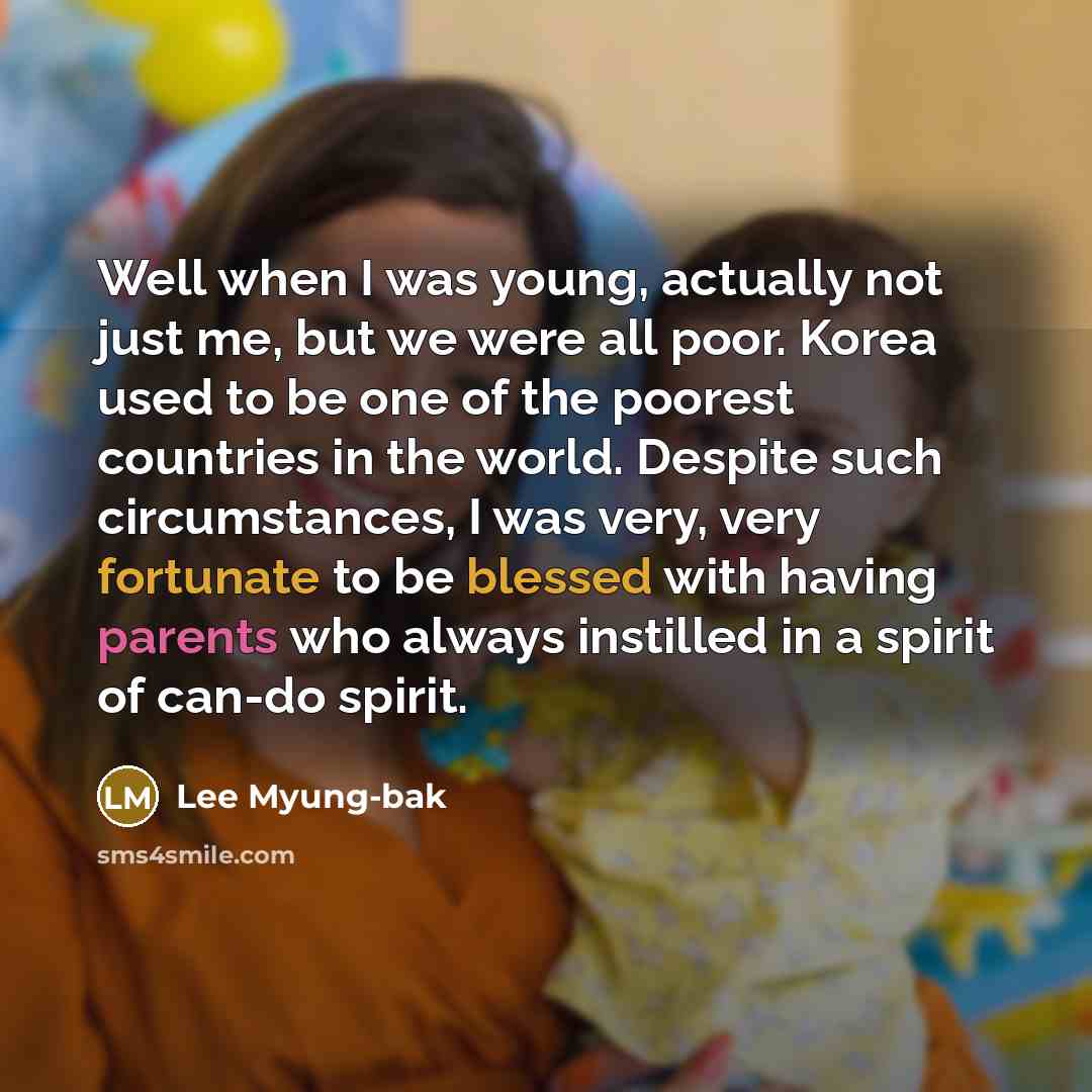 “Well when I was young, actually not just me, but we were all poor. Korea used to be one of the poorest countries in the world. Despite such circumstances, I was very, very fortunate to be blessed with having parents who always instilled in a spirit of can-do spirit.” quote by Lee Myung-bak