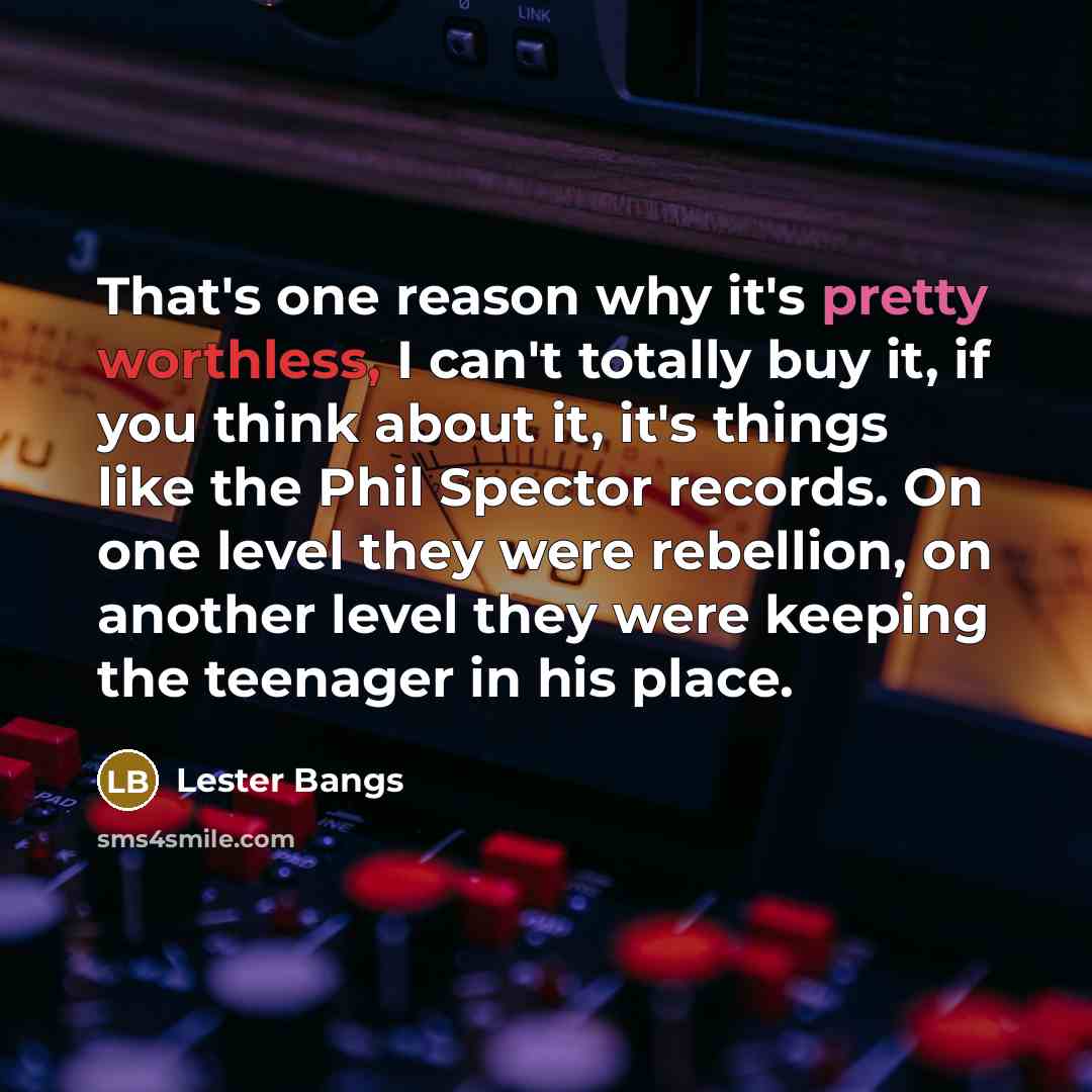 “That's one reason why it's pretty worthless, I can't totally buy it, if you think about it, it's things like the Phil Spector records. On one level they were rebellion, on another level they were keeping the teenager in his place.” quote by Lester Bangs