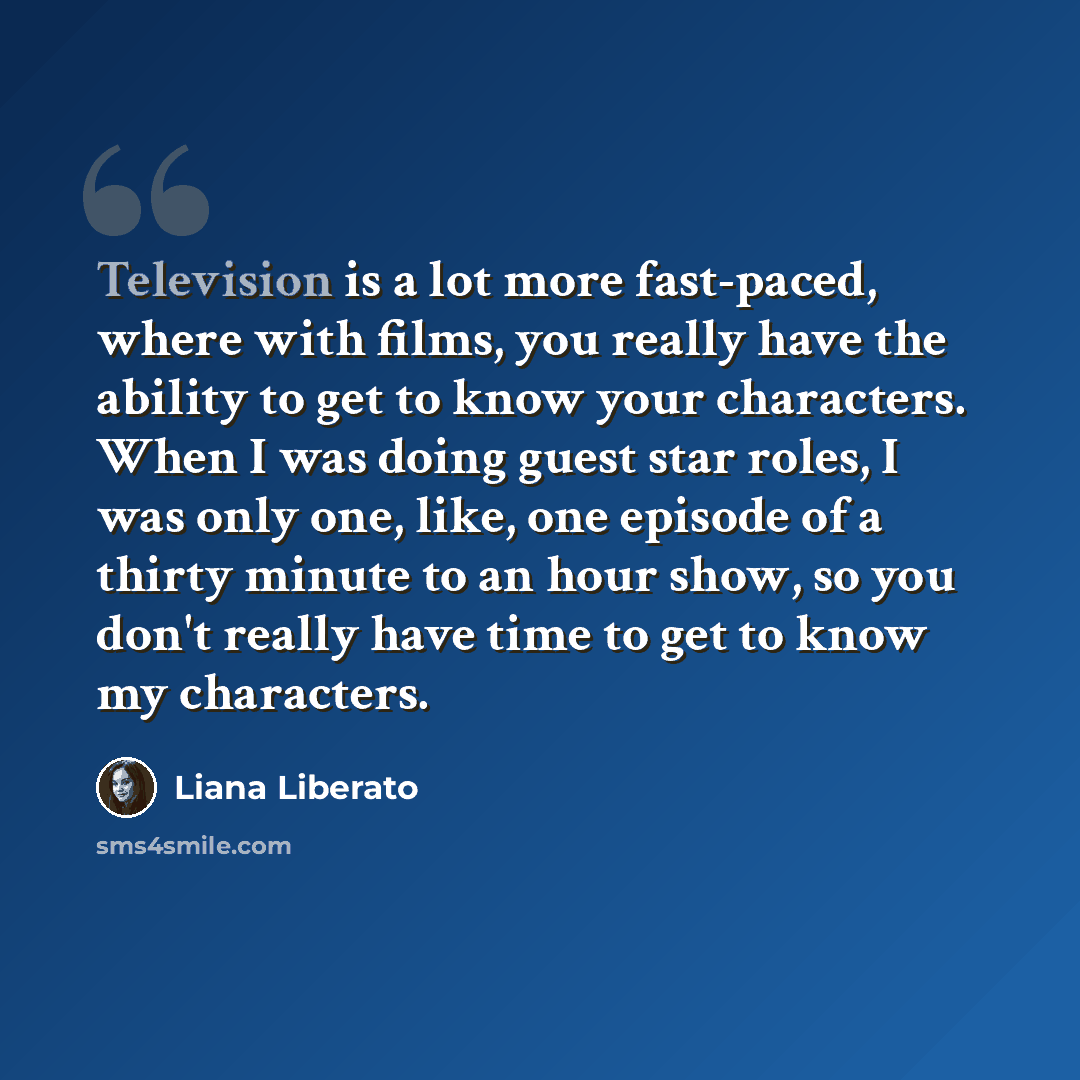 “Television is a lot more fast-paced, where with films, you really have the ability to get to know your characters. When I was doing guest star roles, I was only one, like, one episode of a thirty minute to an hour show, so you don't really have time to get to know my characters.” quote by Liana Liberato