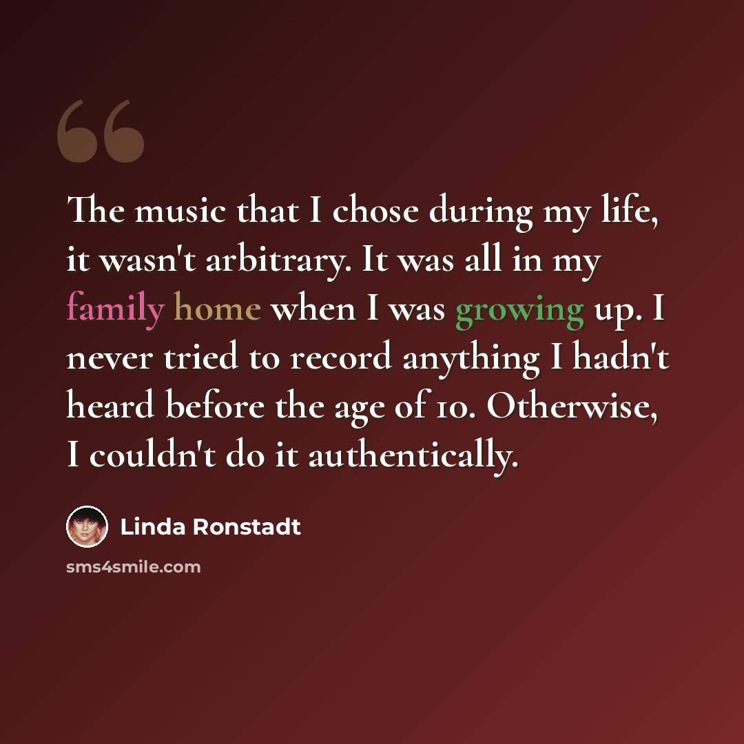 “The music that I chose during my life, it wasn't arbitrary. It was all in my family home when I was growing up. I never tried to record anything I hadn't heard before the age of 10. Otherwise, I couldn't do it authentically.” quote by Linda Ronstadt