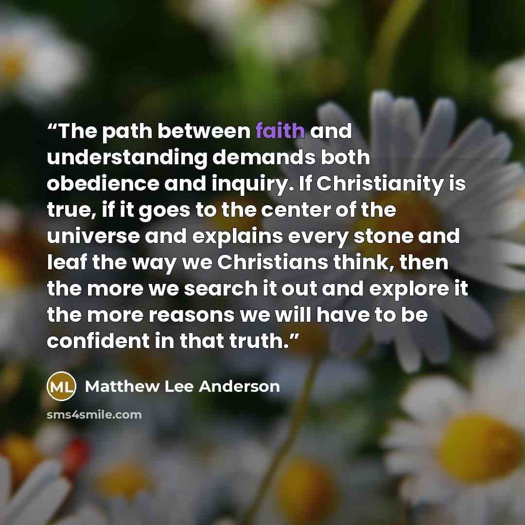 “The path between faith and understanding demands both obedience and inquiry. If Christianity is true, if it goes to the center of the universe and explains every stone and leaf the way we Christians think, then the more we search it out and explore it the more reasons we will have to be confident…” quote by Matthew Lee Anderson