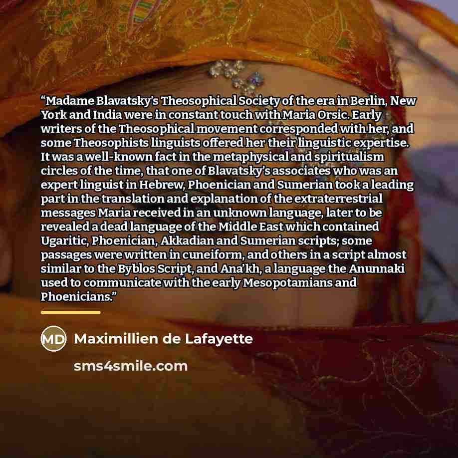 “Madame Blavatsky’s Theosophical Society of the era in Berlin, New York and India were in constant touch with Maria Orsic. Early writers of the Theosophical movement corresponded with her, and some Theosophists linguists offered her their linguistic expertise. It was a well-known fact in the…” quote by Maximillien de Lafayette