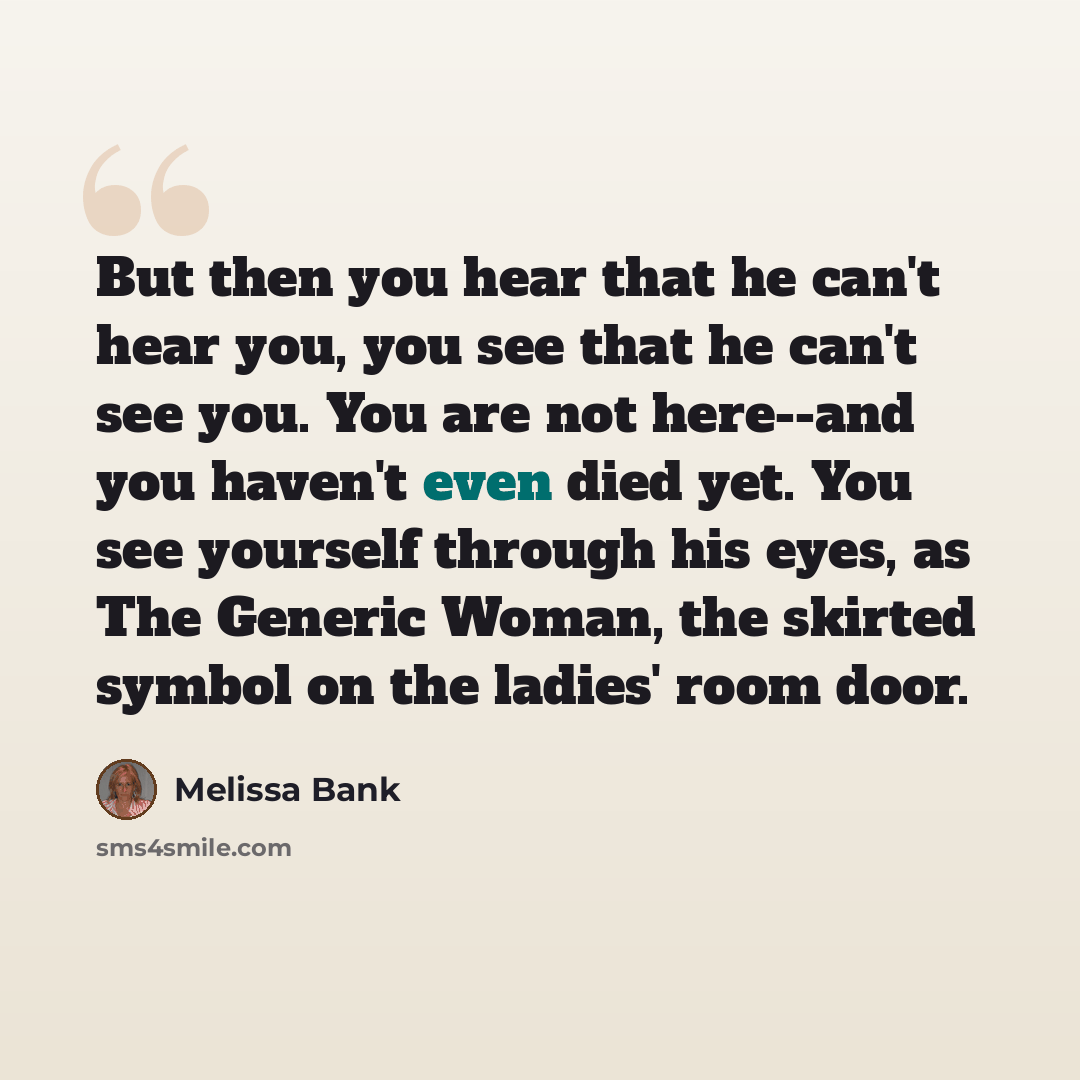 “But then you hear that he can't hear you, you see that he can't see you. You are not here--and you haven't even died yet. You see yourself through his eyes, as The Generic Woman, the skirted symbol on the ladies' room door.” quote by Melissa Bank