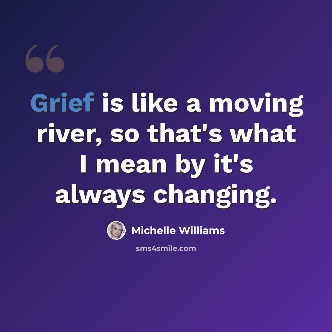“Grief is like a moving river, so that's what I mean by it's always changing.” quote by Michelle Williams