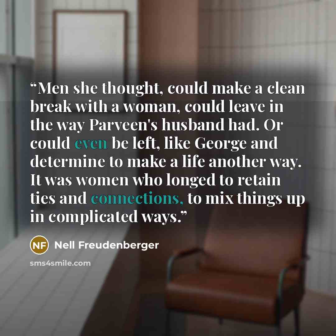 “Men she thought, could make a clean break with a woman, could leave in the way Parveen's husband had. Or could even be left, like George and determine to make a life another way. It was women who longed to retain ties and connections, to mix things up in complicated ways.” quote by Nell Freudenberger