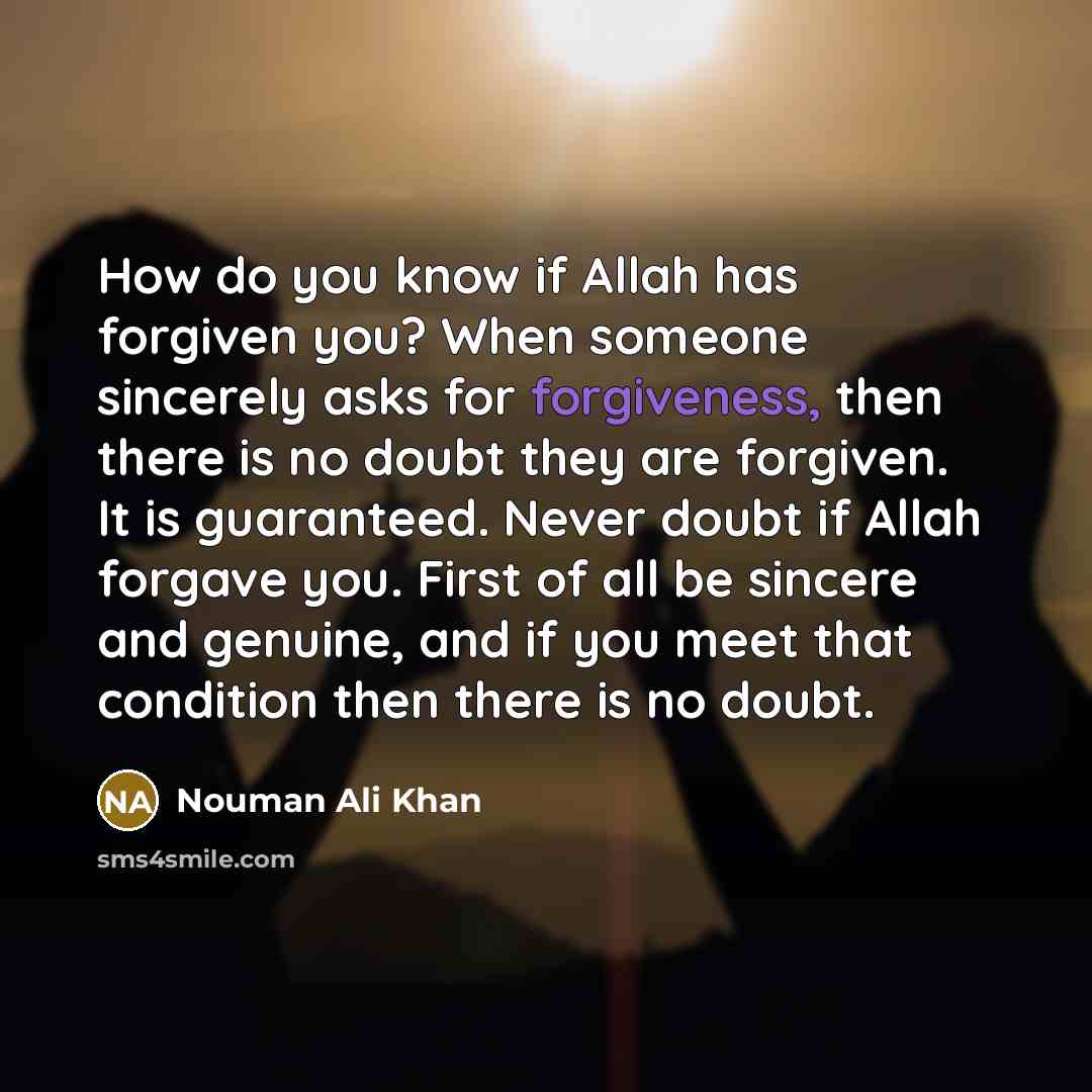 “How do you know if Allah has forgiven you? When someone sincerely asks for forgiveness, then there is no doubt they are forgiven. It is guaranteed. Never doubt if Allah forgave you. First of all be sincere and genuine, and if you meet that condition then there is no doubt.” quote by Nouman Ali Khan