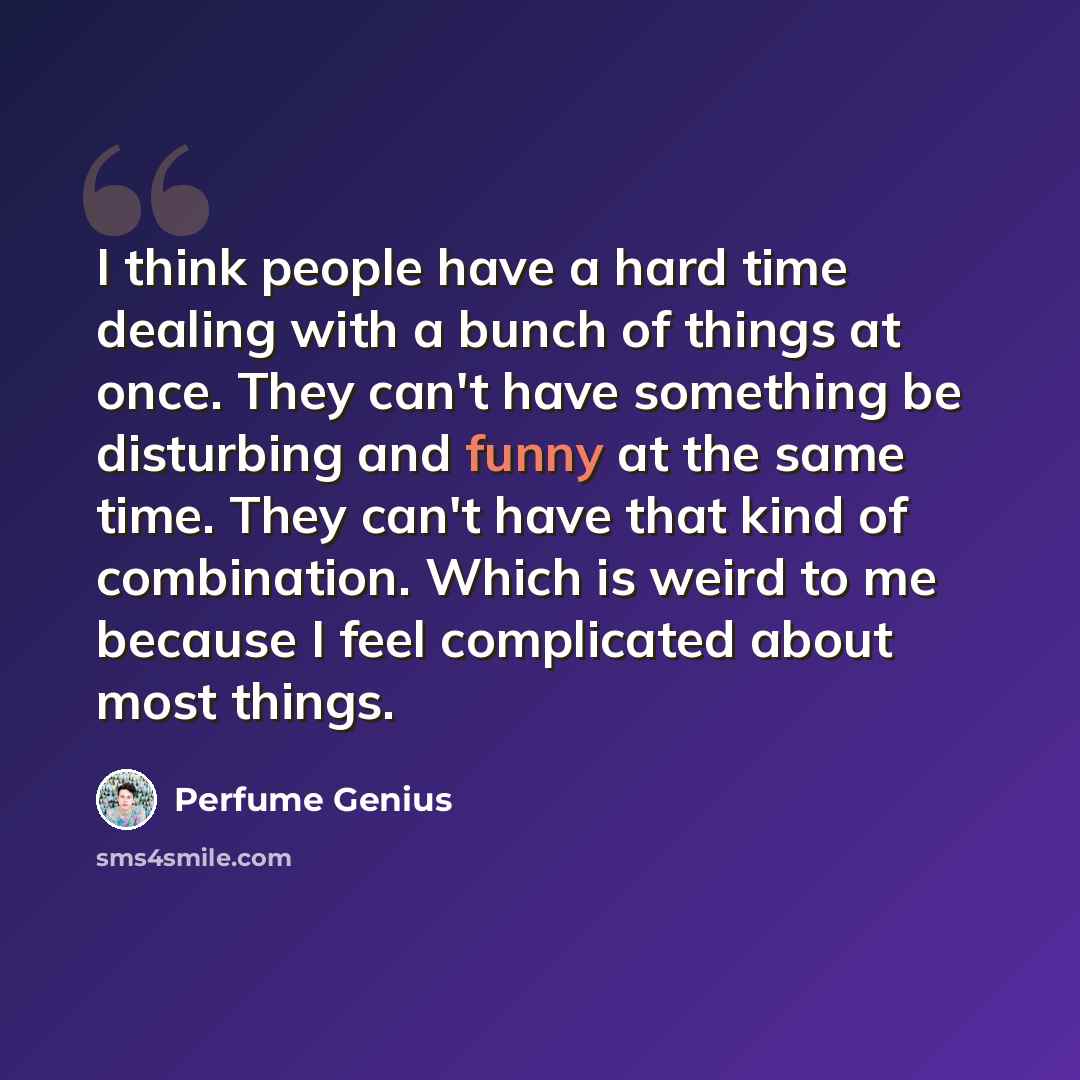 “I think people have a hard time dealing with a bunch of things at once. They can't have something be disturbing and funny at the same time. They can't have that kind of combination. Which is weird to me because I feel complicated about most things.” quote by Perfume Genius
