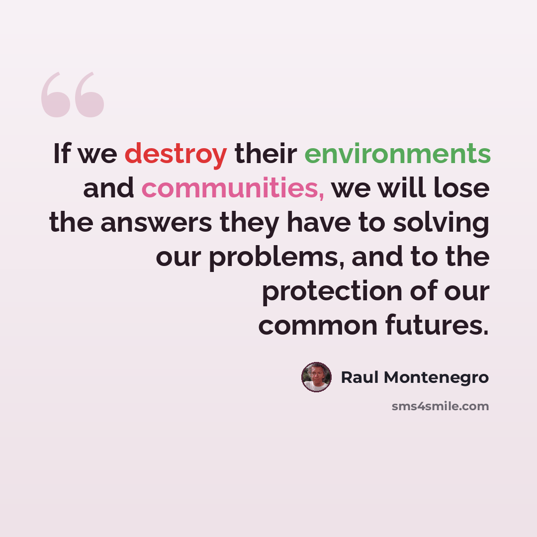 “If we destroy their environments and communities, we will lose the answers they have to solving our problems, and to the protection of our common futures.” quote by Raul Montenegro