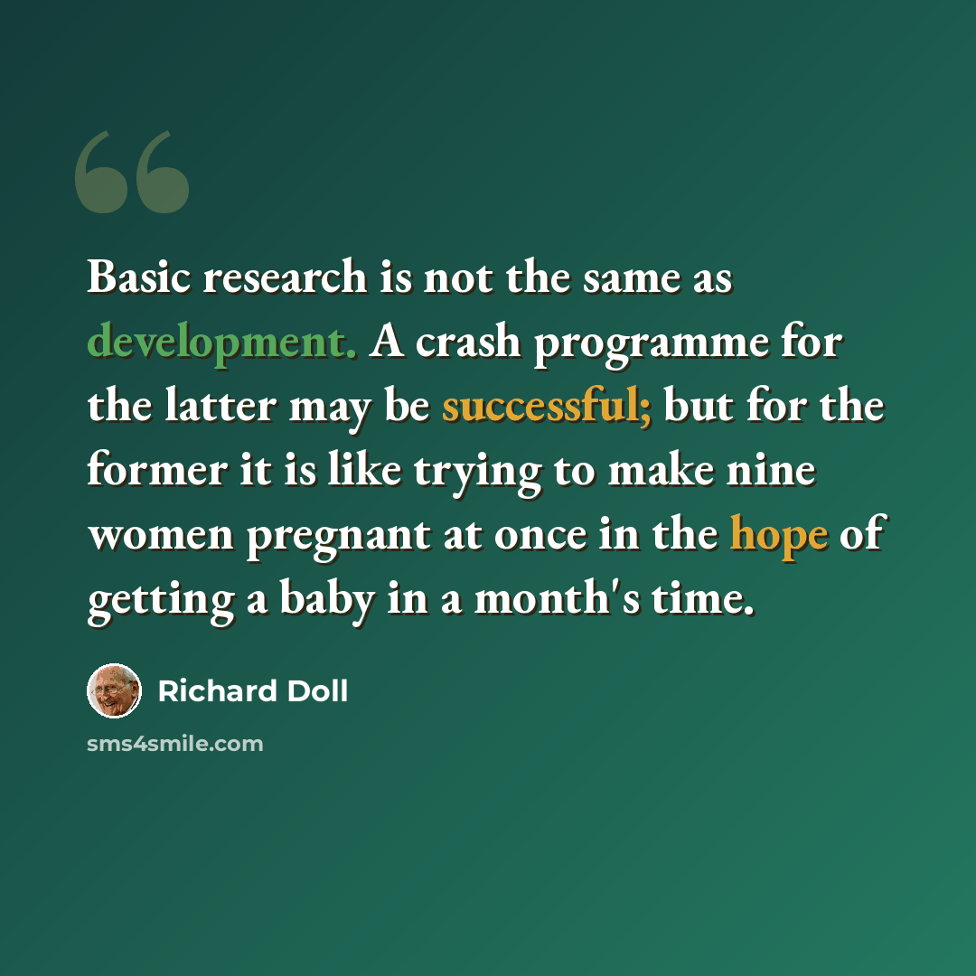 “Basic research is not the same as development. A crash programme for the latter may be successful; but for the former it is like trying to make nine women pregnant at once in the hope of getting a baby in a month's time.” quote by Richard Doll