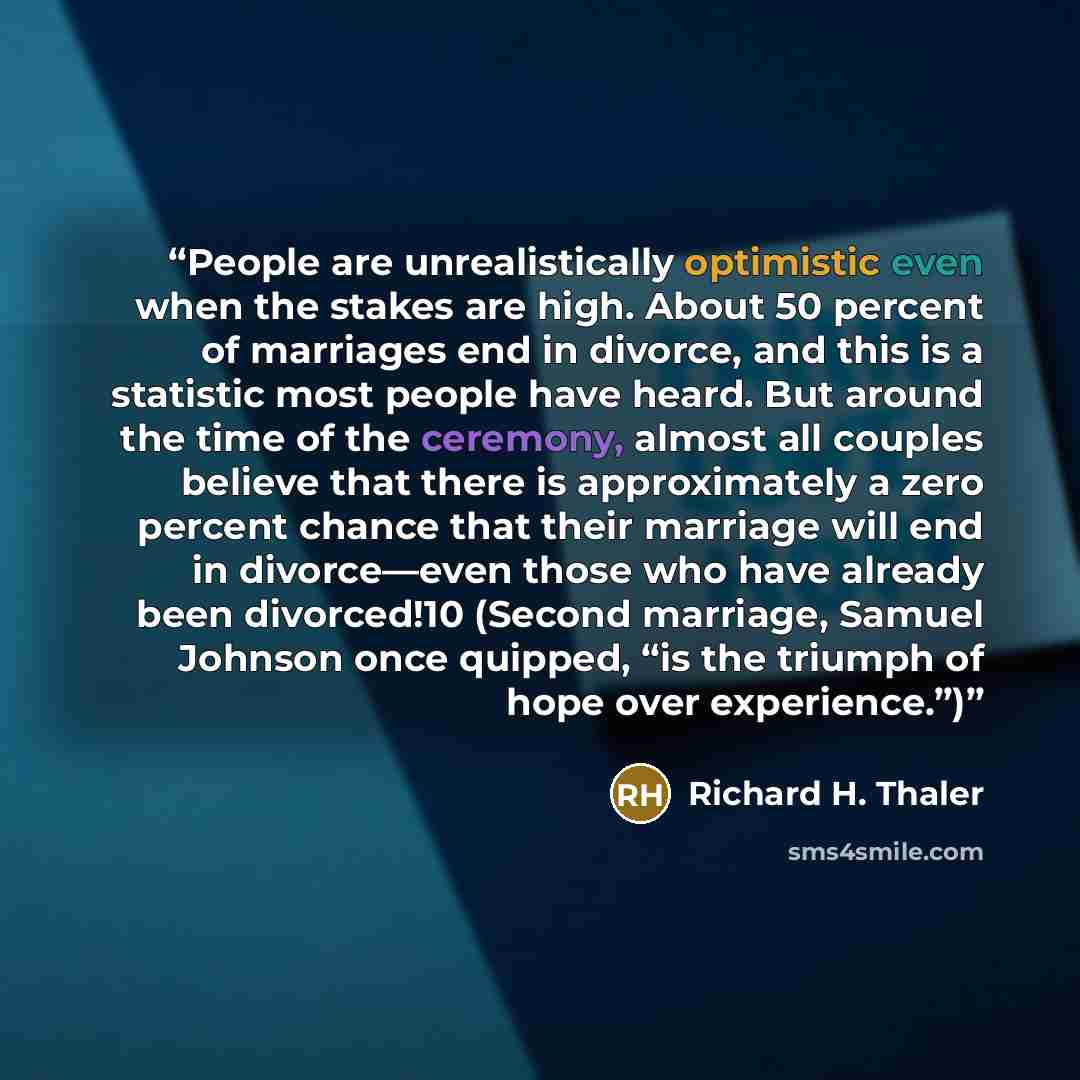 “People are unrealistically optimistic even when the stakes are high. About 50 percent of marriages end in divorce, and this is a statistic most people have heard. But around the time of the ceremony, almost all couples believe that there is approximately a zero percent chance that their marriage…” quote by Richard H. Thaler
