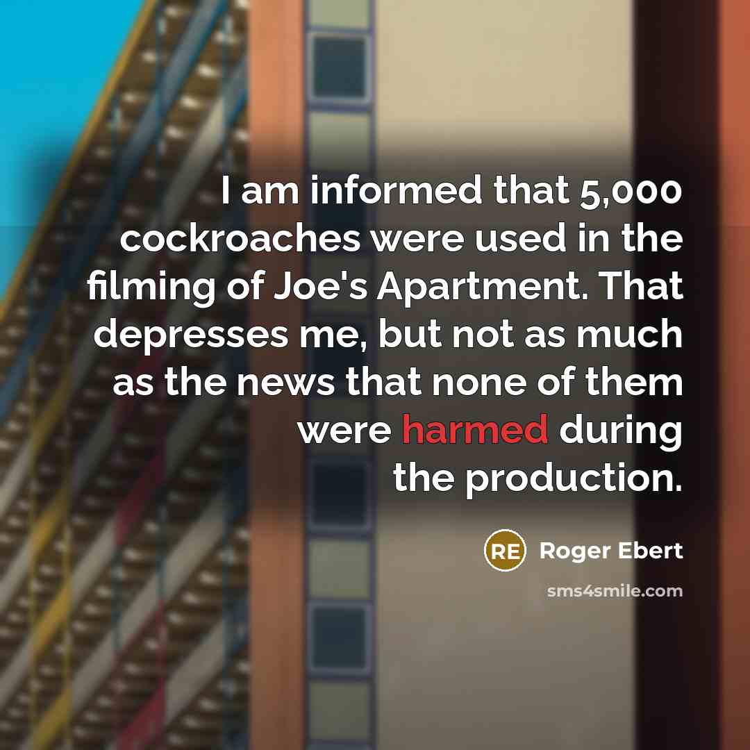 “I am informed that 5,000 cockroaches were used in the filming of Joe's Apartment. That depresses me, but not as much as the news that none of them were harmed during the production.” quote by Roger Ebert