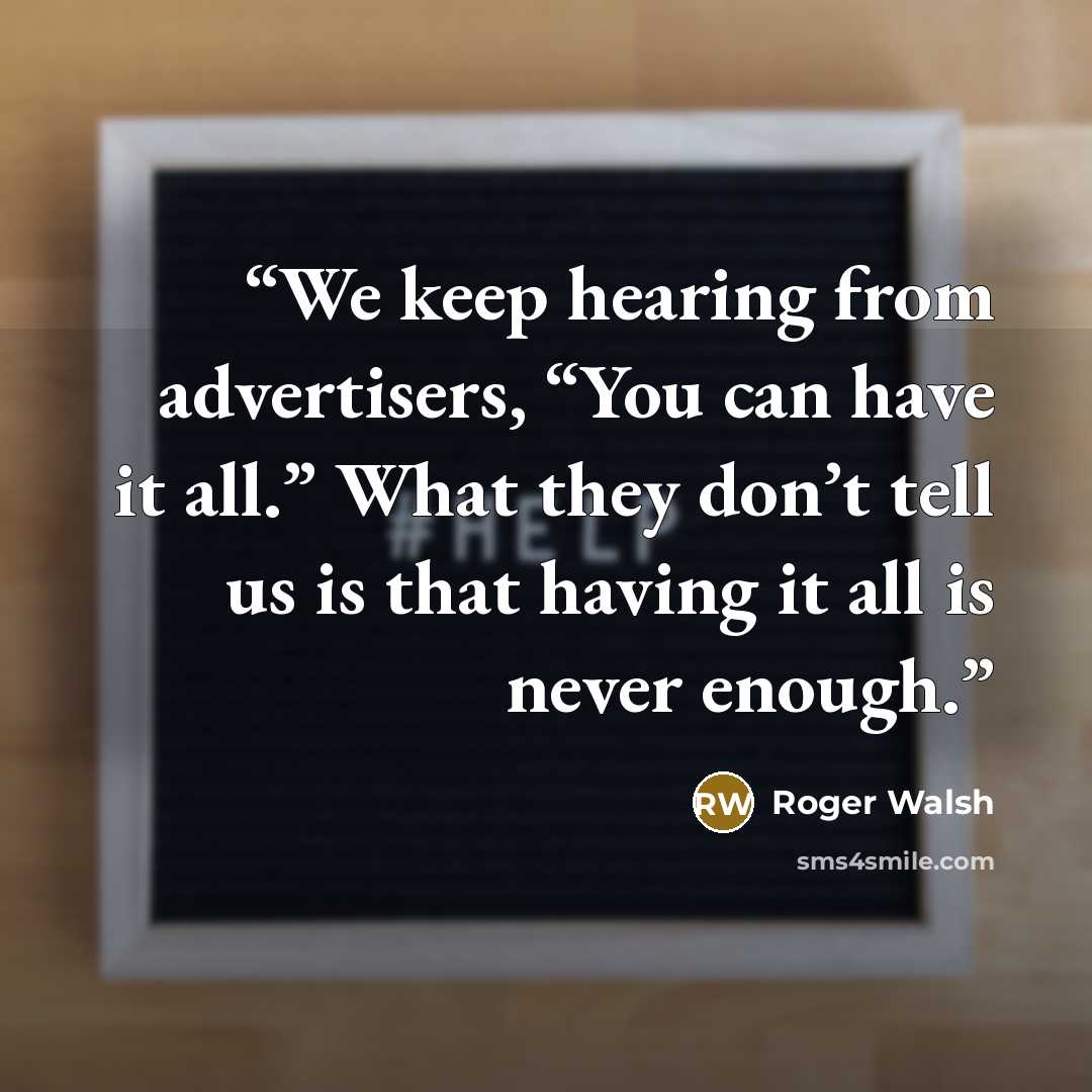 “We keep hearing from advertisers, “You can have it all.” What they don’t tell us is that having it all is never enough.” quote by Roger Walsh