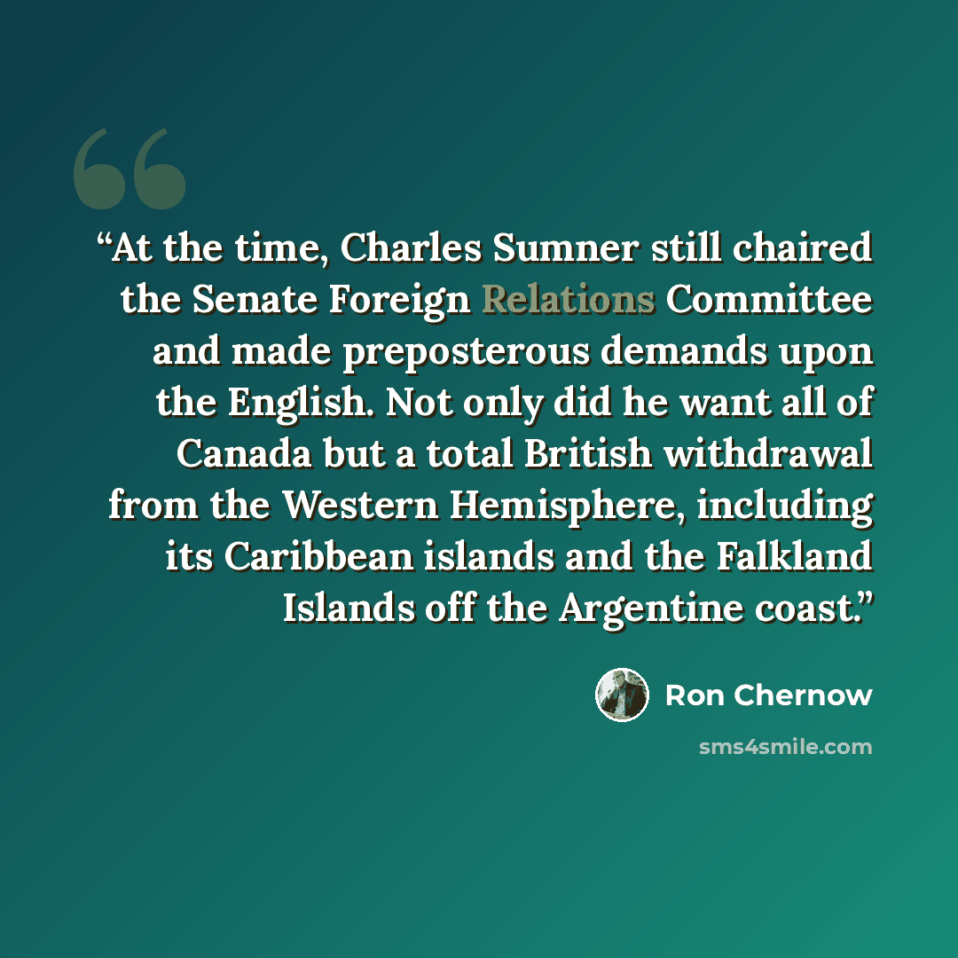 “At the time, Charles Sumner still chaired the Senate Foreign Relations Committee and made preposterous demands upon the English. Not only did he want all of Canada but a total British withdrawal from the Western Hemisphere, including its Caribbean islands and the Falkland Islands off the Argentine…” quote by Ron Chernow
