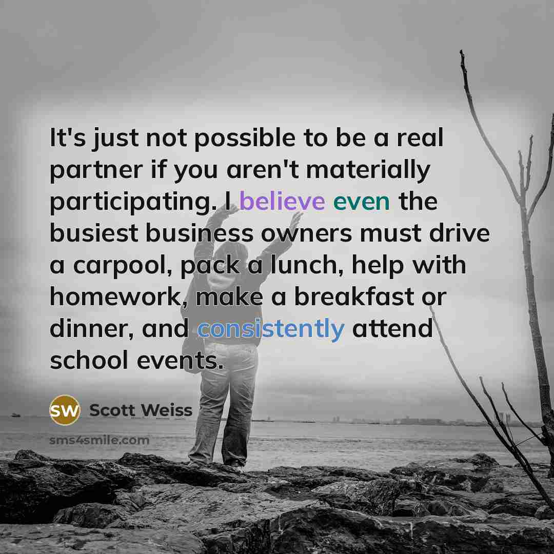 “It's just not possible to be a real partner if you aren't materially participating. I believe even the busiest business owners must drive a carpool, pack a lunch, help with homework, make a breakfast or dinner, and consistently attend school events.” quote by Scott Weiss