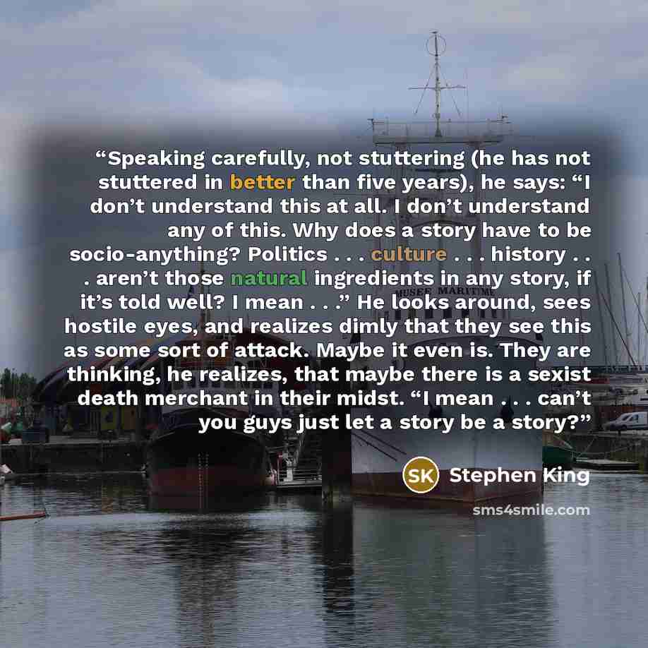 “Speaking carefully, not stuttering (he has not stuttered in better than five years), he says: “I don’t understand this at all. I don’t understand any of this. Why does a story have to be socio-anything? Politics . . . culture . . . history . . . aren’t those natural ingredients in any story, if…” quote by Stephen King