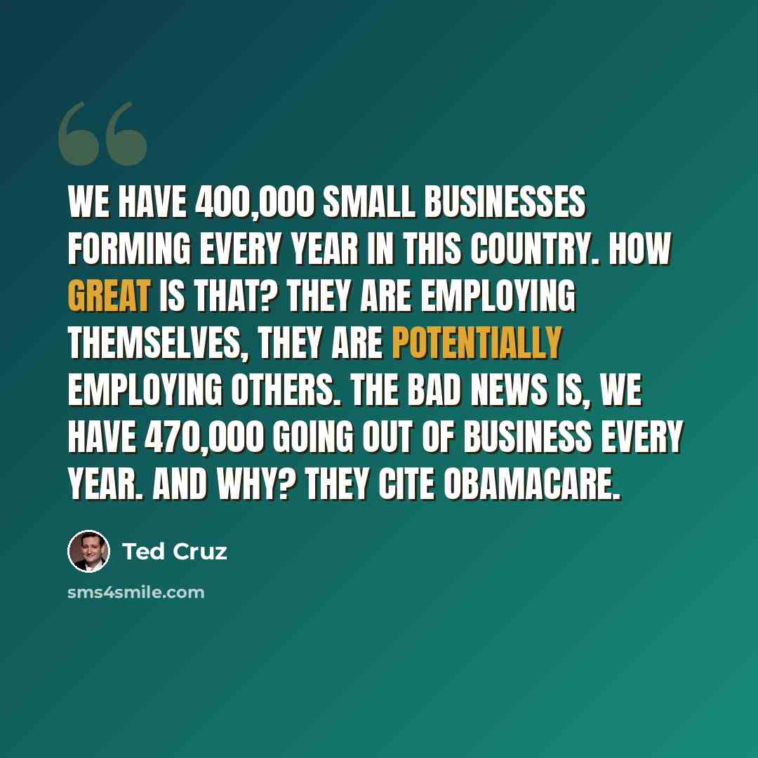 “We have 400,000 small businesses forming every year in this country. How great is that? They are employing themselves, they are potentially employing others. The bad news is, we have 470,000 going out of business every year. And why? They cite Obamacare.” quote by Ted Cruz